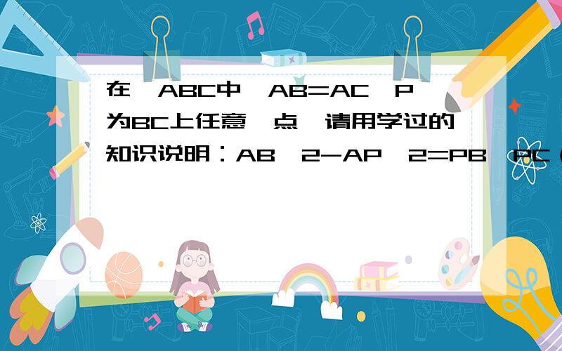 在△ABC中,AB=AC,P为BC上任意一点,请用学过的知识说明：AB＾2-AP＾2=PB*PC（十分钟以内回答啊,）要有具体步骤