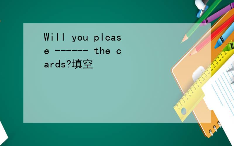 Will you please ------ the cards?填空