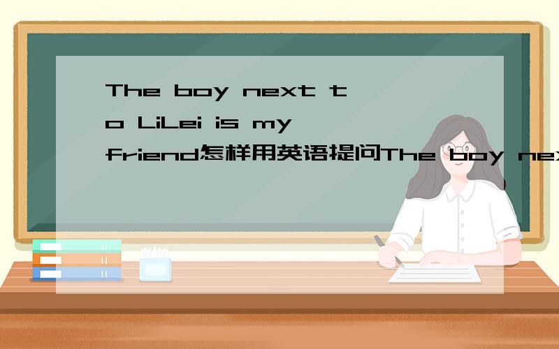 The boy next to LiLei is my friend怎样用英语提问The boy next to LiLei is my friend怎样用next to LiLei提问什么 什么is yuor friend?
