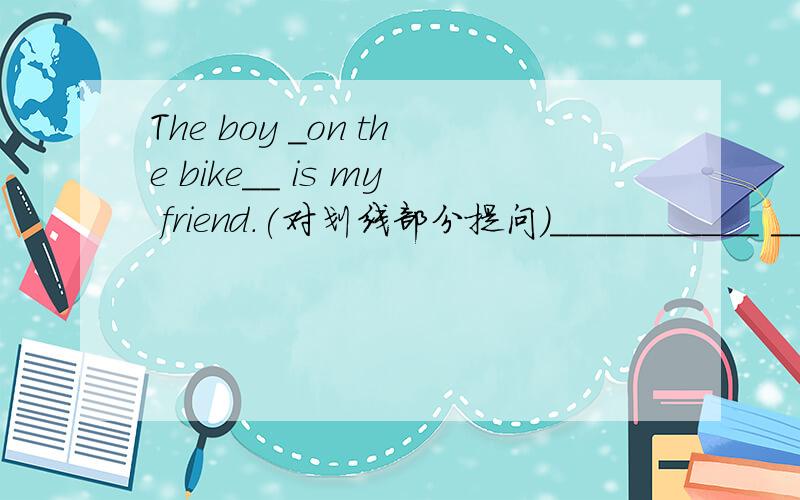 The boy _on the bike__ is my friend.(对划线部分提问）___________ _________is your friend?