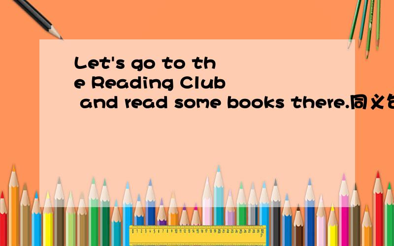 Let's go to the Reading Club and read some books there.同义句___________ _____________ ___________to the Reading Club and _________ some books there.