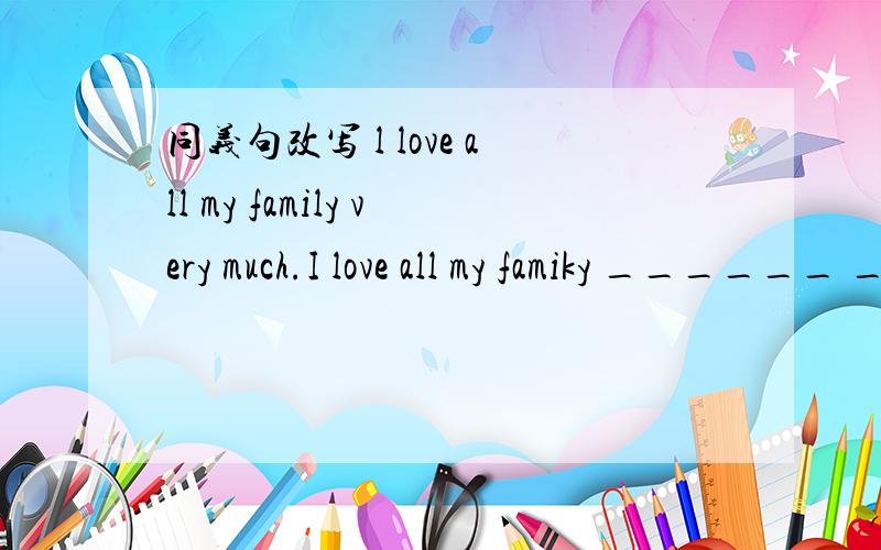 同义句改写 l love all my family very much.I love all my famiky ______ _____