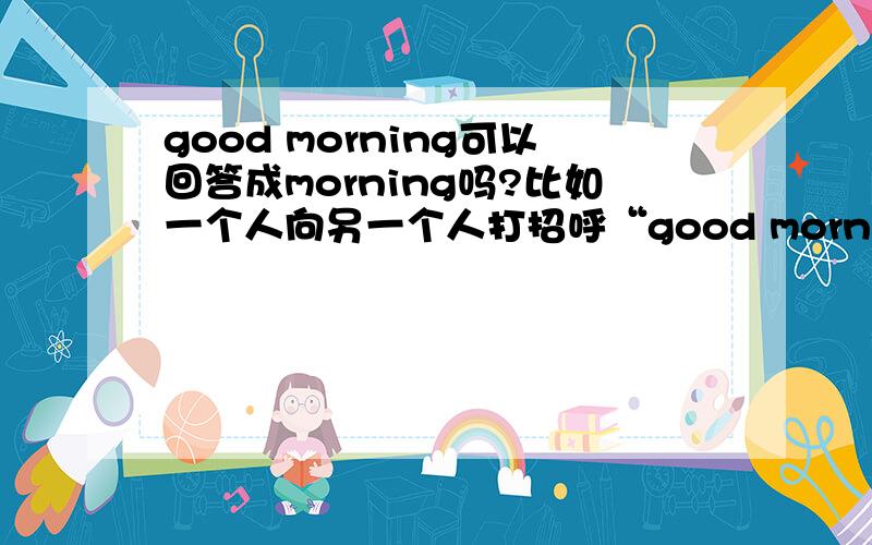 good morning可以回答成morning吗?比如一个人向另一个人打招呼“good morning”另一个人可以回答“mornin”吗?