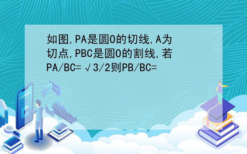如图,PA是圆O的切线,A为切点,PBC是圆O的割线,若PA/BC=√3/2则PB/BC=