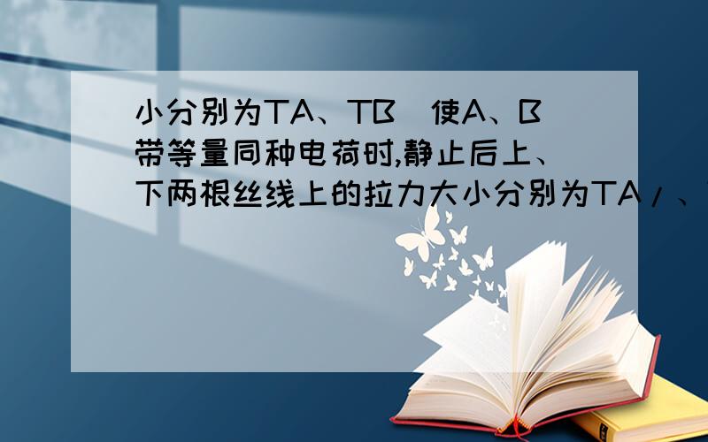 小分别为TA、TB．使A、B带等量同种电荷时,静止后上、下两根丝线上的拉力大小分别为TA/、TB/．下列结论正确的是 A.TA/=TA ,TB/ >TB B.TA/=TA ,TB/ <TB C.TA/ >TB D.TA/ >TA ,TB/ <TB我知道是选A,但