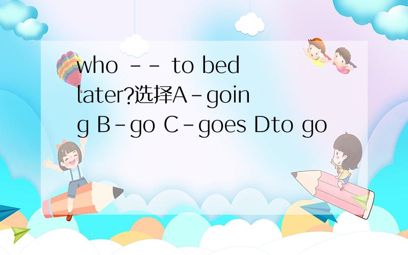 who -- to bed later?选择A-going B-go C-goes Dto go