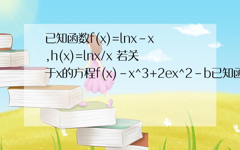 已知函数f(x)=lnx-x,h(x)=lnx/x 若关于x的方程f(x)-x^3+2ex^2-b已知函数f(x)=lnx-x,h(x)=lnx/x若关于x的方程f(x)-x^3+2ex^2-bx=0恰有一解,求b