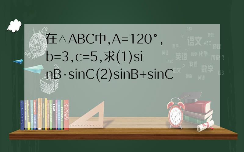 在△ABC中,A=120°,b=3,c=5,求(1)sinB·sinC(2)sinB+sinC