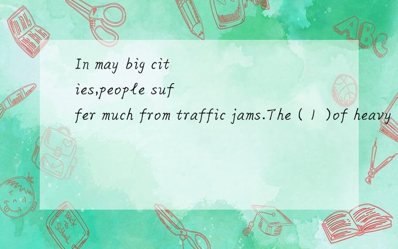 In may big cities,people suffer much from traffic jams.The ( 1 )of heavy traffic has become one of the major( 2 )of the society.In order to solve this problem,lots of measures have been ( 3 ).One suggestion is to lay down more roads.It can make the p
