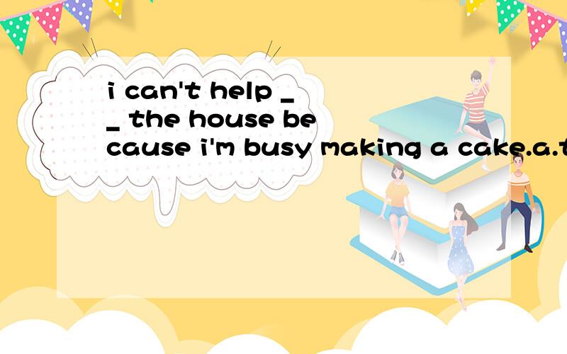 i can't help __ the house because i'm busy making a cake.a.to clean b.cleaning c.cleaned d.being cleaned