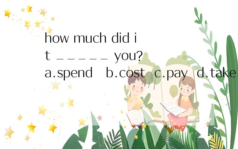 how much did it _____ you?  a.spend   b.cost  c.pay  d.take