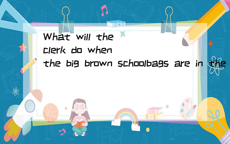 What will the clerk do when the big brown schoolbags are in the store是什么意思