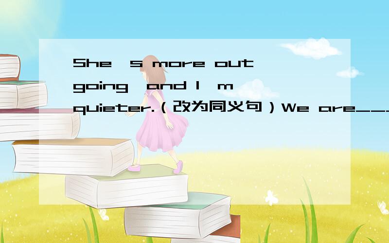 She's more outgoing,and I'm quieter.（改为同义句）We are___ ___ ___.