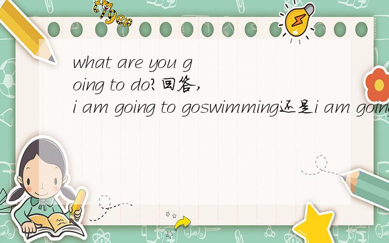 what are you going to do?回答,i am going to goswimming还是i am going to swim呢