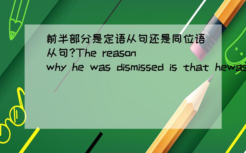 前半部分是定语从句还是同位语从句?The reason why he was dismissed is that hewas careless.The reason (why he was dismissed )is that hewas careless.