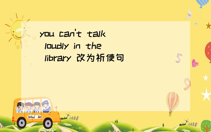you can't talk loudly in the library 改为祈使句