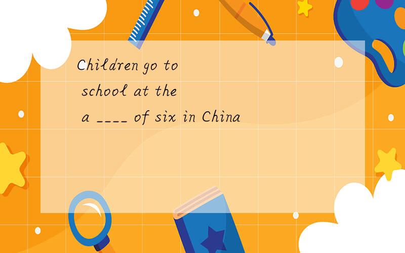Children go to school at the a ____ of six in China