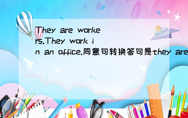 They are workers.They work in an office.同意句转换答句是they are___ ___