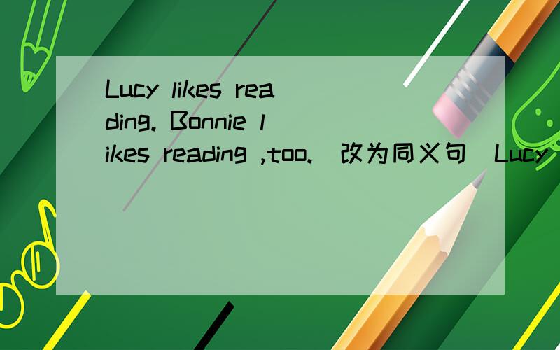 Lucy likes reading. Bonnie likes reading ,too.(改为同义句）Lucy likes reading,______  ______ Bonnie.