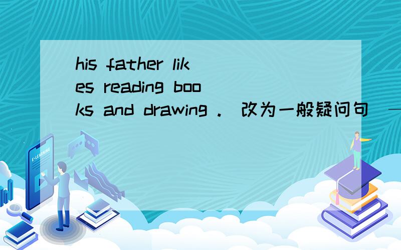 his father likes reading books and drawing .(改为一般疑问句）———his father ———reading books and drawing?