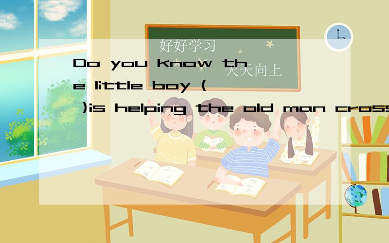 Do you know the little boy ( )is helping the old man cross the road A.which B.who C.whom