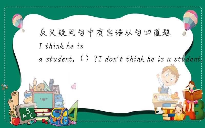 反义疑问句中有宾语从句四道题I think he is a student,（）?I don't think he is a student,（）?He thinks I am a student,（）?He does't think I am a student,（）?