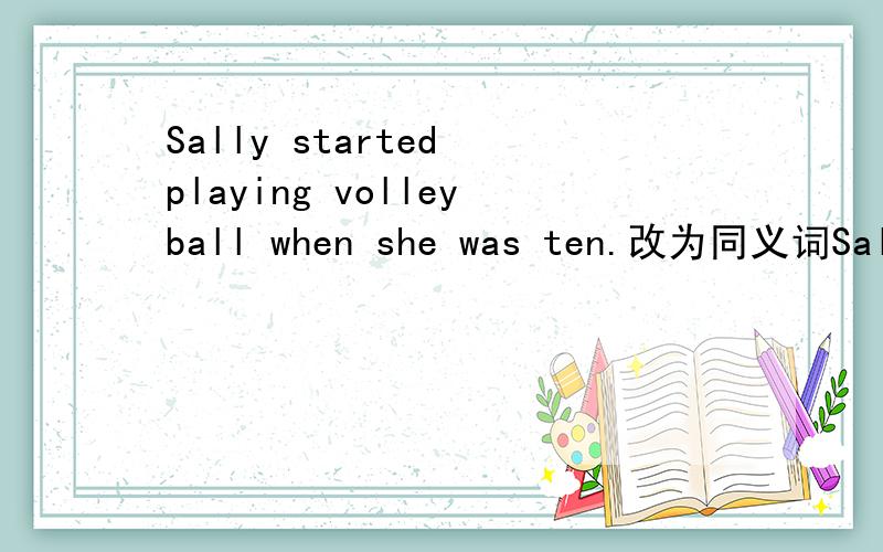 Sally started playing volleyball when she was ten.改为同义词Sally started playing volleyball ____ ____ ____ ____ ten.