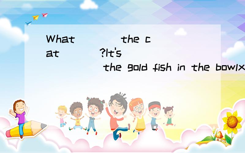 What ___ the cat ___?It's ___ ___ the gold fish in the bowlxiexie