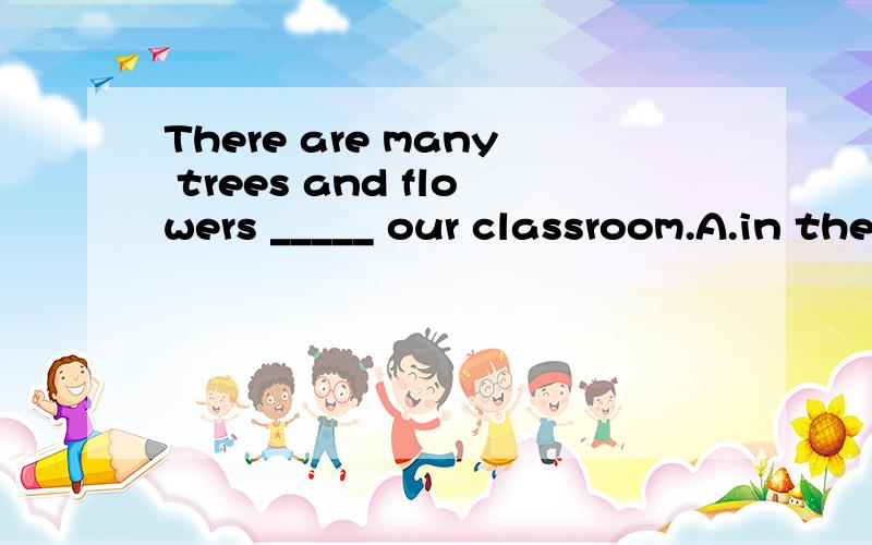 There are many trees and flowers _____ our classroom.A.in the front of B.in front of C.at the front of D.at the back of还有道：3.Please listen to the teacher carefully.Don't_____the window.A.look to B.look out of C.look into D.look at1.Shall we t