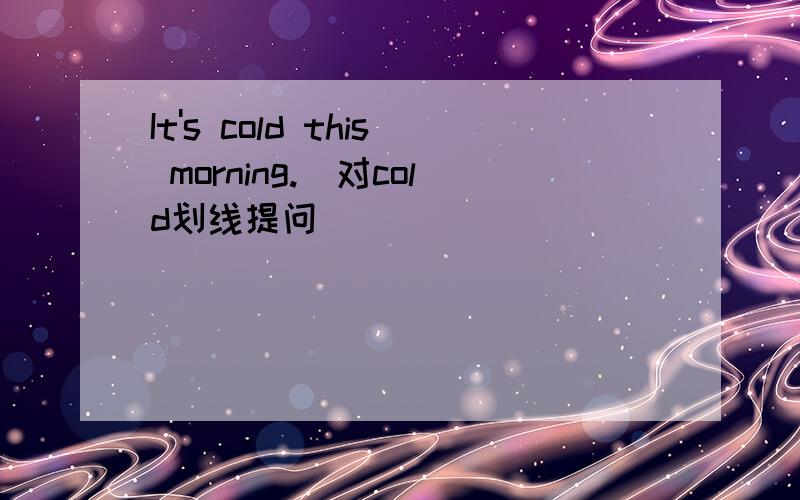 It's cold this morning.(对cold划线提问）
