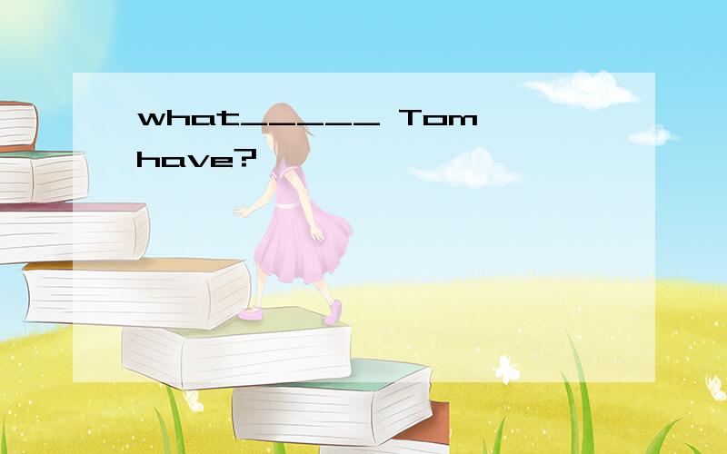 what_____ Tom have?