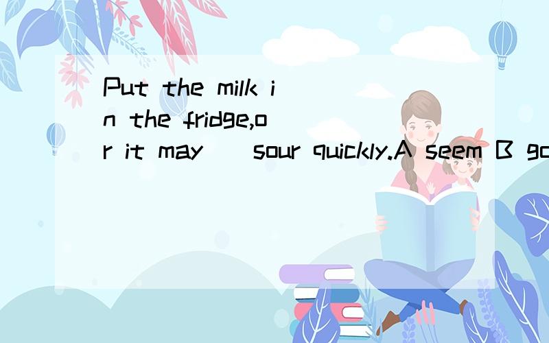 Put the milk in the fridge,or it may()sour quickly.A seem B go C taste D smell