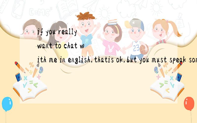 if you really want to chat with me in english,thatis ok,but you must speak some simple words!