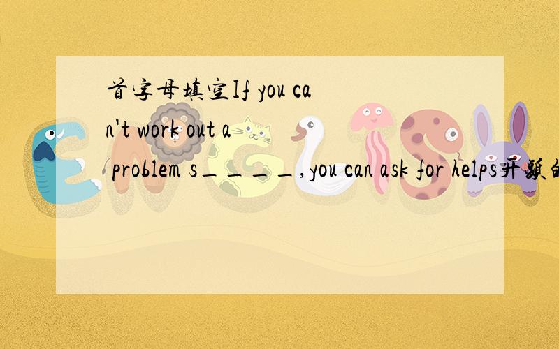 首字母填空If you can't work out a problem s____,you can ask for helps开头的