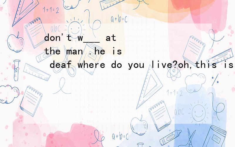 don't w___ at the man .he is deaf where do you live?oh,this is my a____ i always feel s___ when i
