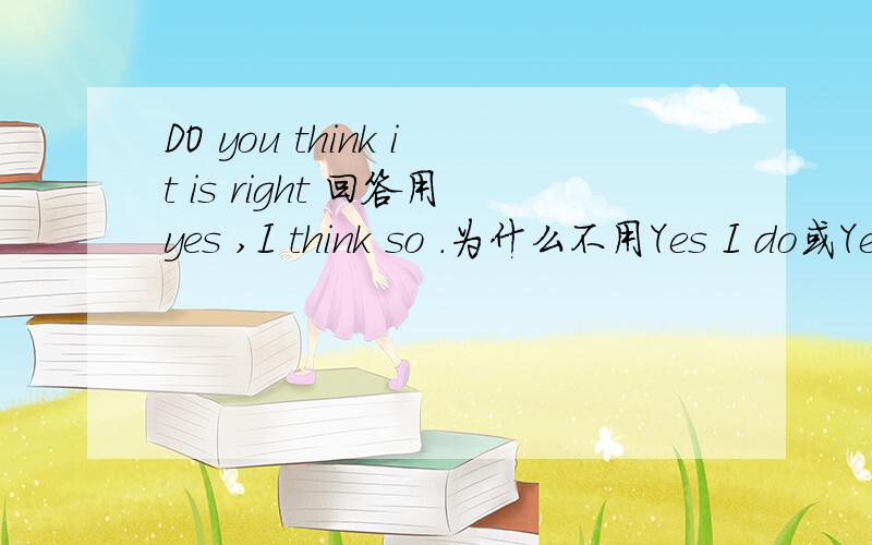 DO you think it is right 回答用yes ,I think so .为什么不用Yes I do或Yes it is