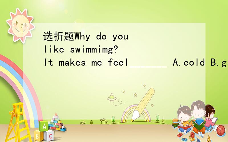 选折题Why do you like swimmimg?It makes me feel_______ A.cold B.great C.bad D.well.
