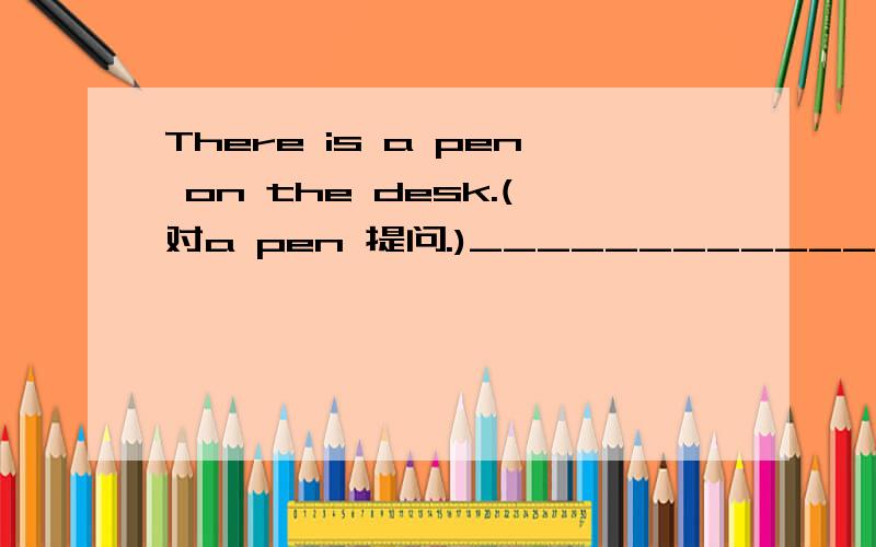 There is a pen on the desk.(对a pen 提问.)____________on the desk?