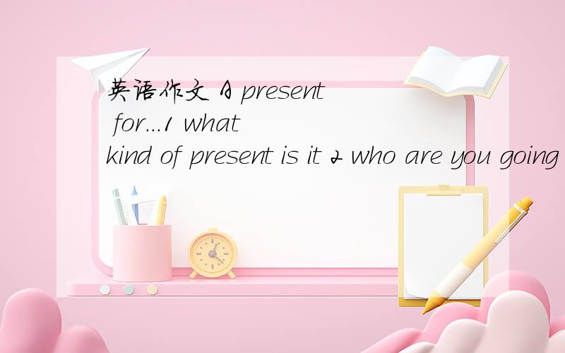 英语作文 A present for...1 what kind of present is it 2 who are you going to give this present to 3 why do you want to give him or her this present(give one or two reasons）