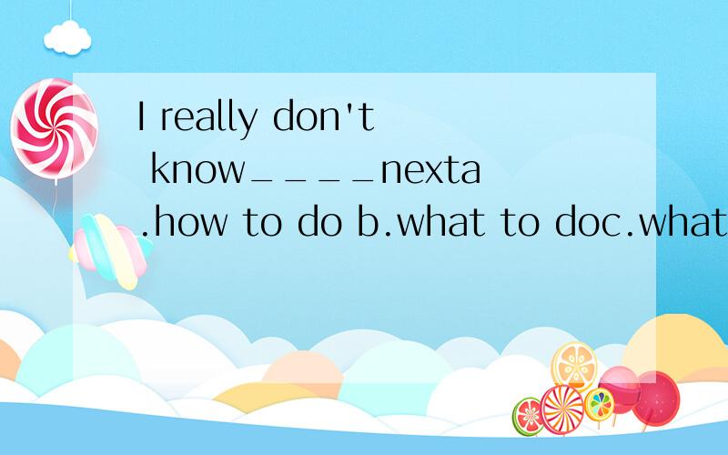 I really don't know____nexta.how to do b.what to doc.what to do it