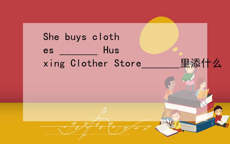 She buys clothes _______ Husxing Clother Store_______里添什么