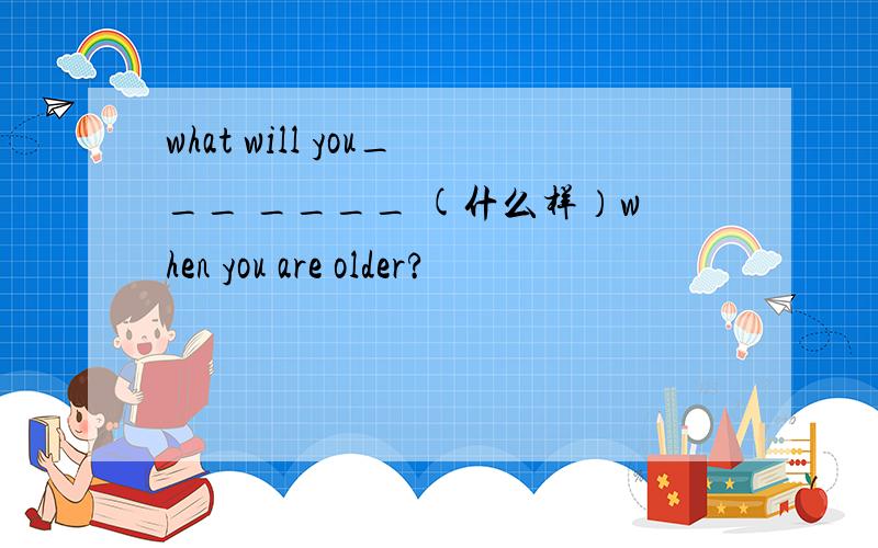 what will you___ ____ (什么样）when you are older?