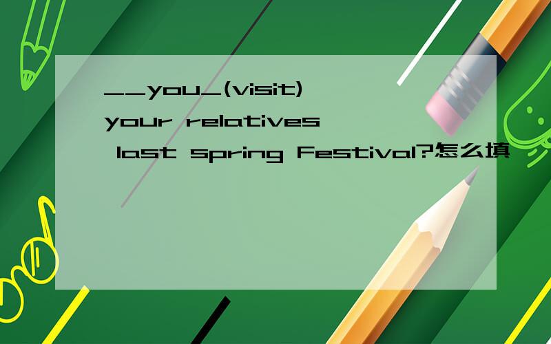 __you_(visit) your relatives last spring Festival?怎么填
