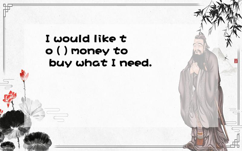 I would like to ( ) money to buy what I need.