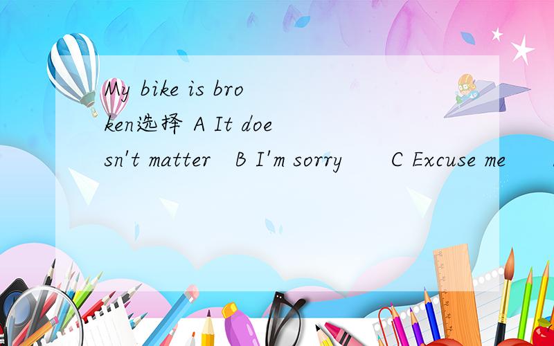 My bike is broken选择 A It doesn't matter   B I'm sorry      C Excuse me      D I'm sorry to hear that