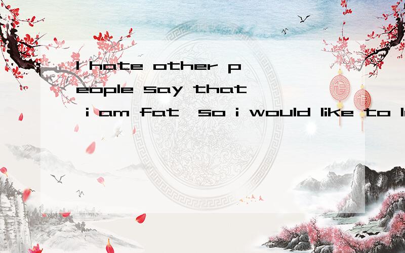 I hate other people say that i am fat,so i would like to lose weight.