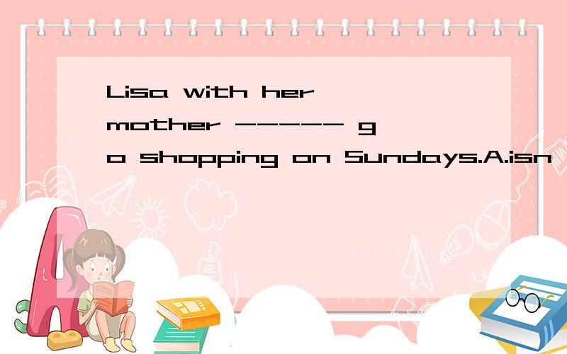 Lisa with her mother ----- go shopping on Sundays.A.isn't B.aren't C.don't D.doesn't选择.