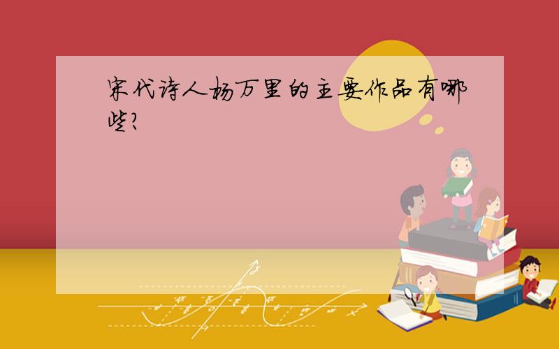 宋代诗人杨万里的主要作品有哪些?