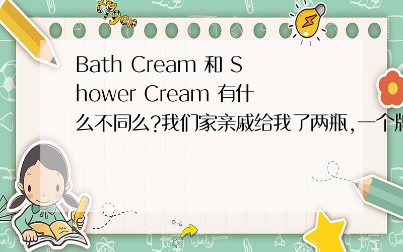 Bath Cream 和 Shower Cream 有什么不同么?我们家亲戚给我了两瓶,一个牌子的,写着Bath Cream 和 Shower Cream .请问这2个有什么区别么?