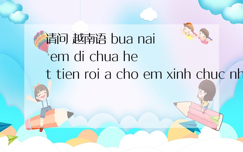 请问 越南语 bua nai em di chua het tien roi a cho em xinh chuc nhe